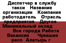 Диспетчер в службу такси › Название организации ­ Компания-работодатель › Отрасль предприятия ­ Другое › Минимальный оклад ­ 30 000 - Все города Работа » Вакансии   . Чувашия респ.,Алатырь г.